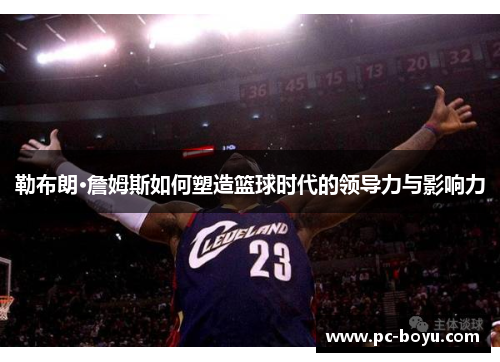 勒布朗·詹姆斯如何塑造篮球时代的领导力与影响力