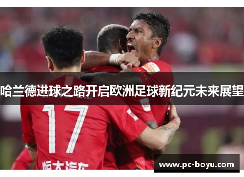 哈兰德进球之路开启欧洲足球新纪元未来展望