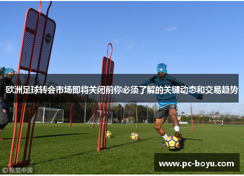 欧洲足球转会市场即将关闭前你必须了解的关键动态和交易趋势