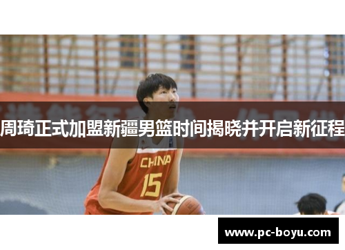 周琦正式加盟新疆男篮时间揭晓并开启新征程